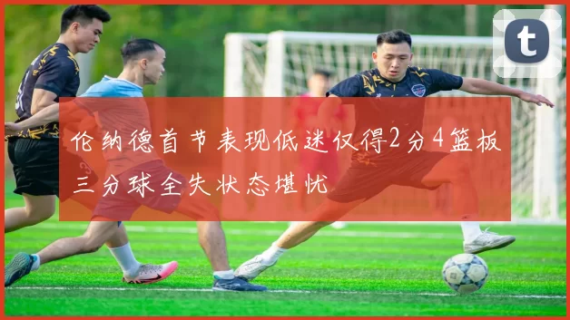 伦纳德首节表现低迷仅得2分4篮板三分球全失状态堪忧