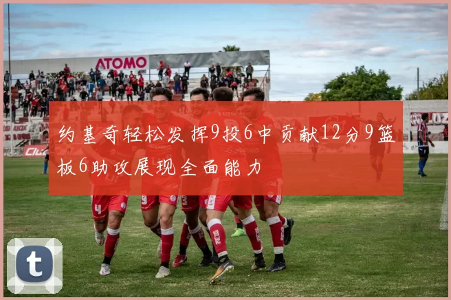 约基奇轻松发挥9投6中贡献12分9篮板6助攻展现全面能力
