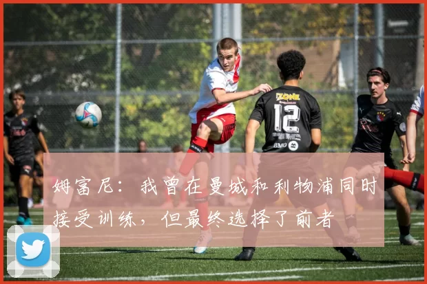 姆富尼：我曾在曼城和利物浦同时接受训练，但最终选择了前者