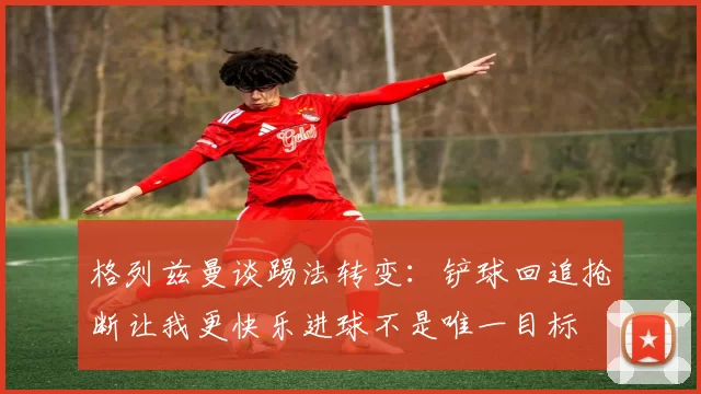 格列兹曼谈踢法转变：铲球回追抢断让我更快乐进球不是唯一目标