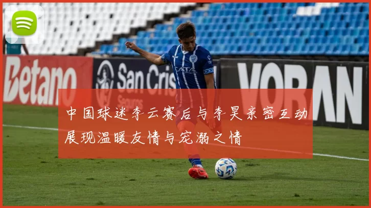 中国球迷李云赛后与李昊亲密互动展现温暖友情与宠溺之情