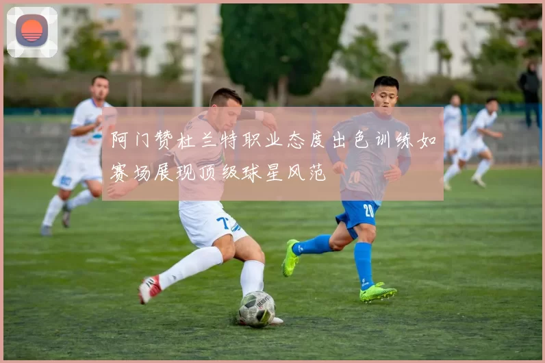 阿门赞杜兰特职业态度出色训练如赛场展现顶级球星风范