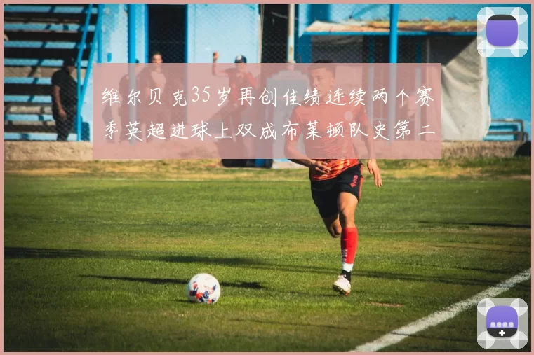 维尔贝克35岁再创佳绩连续两个赛季英超进球上双成布莱顿队史第二人