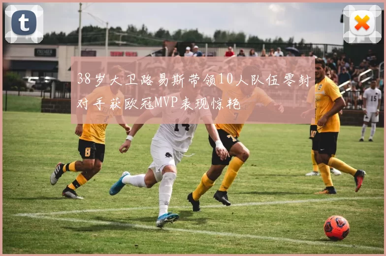 38岁大卫路易斯带领10人队伍零封对手获欧冠MVP表现惊艳