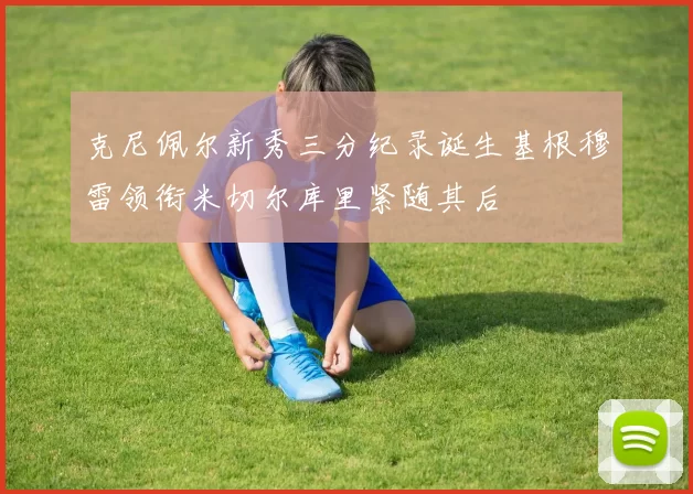 克尼佩尔新秀三分纪录诞生基根穆雷领衔米切尔库里紧随其后