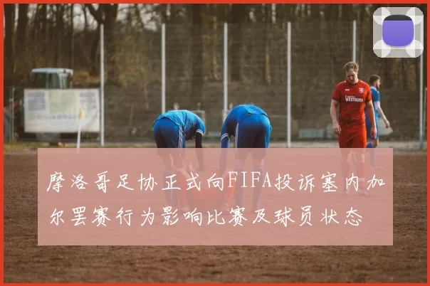 摩洛哥足协正式向FIFA投诉塞内加尔罢赛行为影响比赛及球员状态