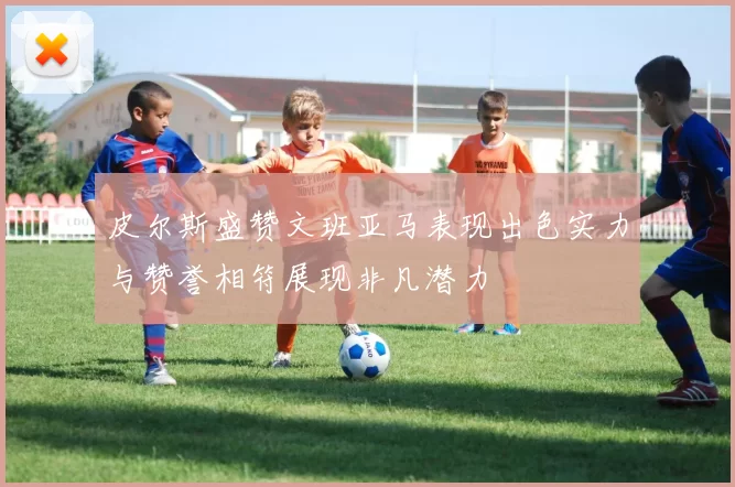 皮尔斯盛赞文班亚马表现出色实力与赞誉相符展现非凡潜力